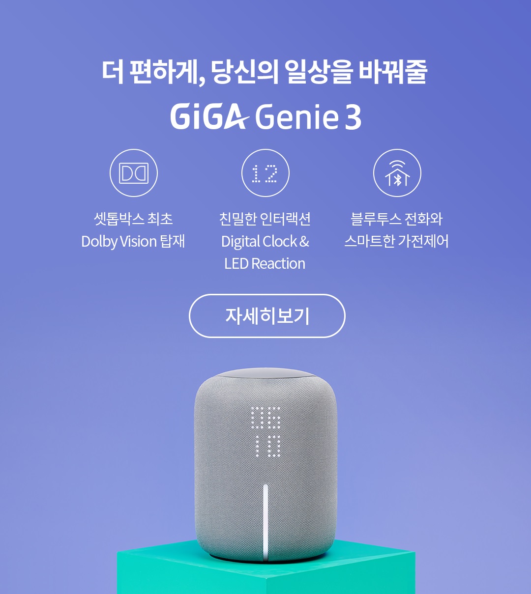 더 편하게, 당신의 일상을 바꿔줄 GiGa Genie3 셋톱박스 최초 Dolby Vision 탑재 친밀한 인터랙션 Digital Clock & LED Reaction 블루투스 전화와 스마트한 가전제어 자세히보기
