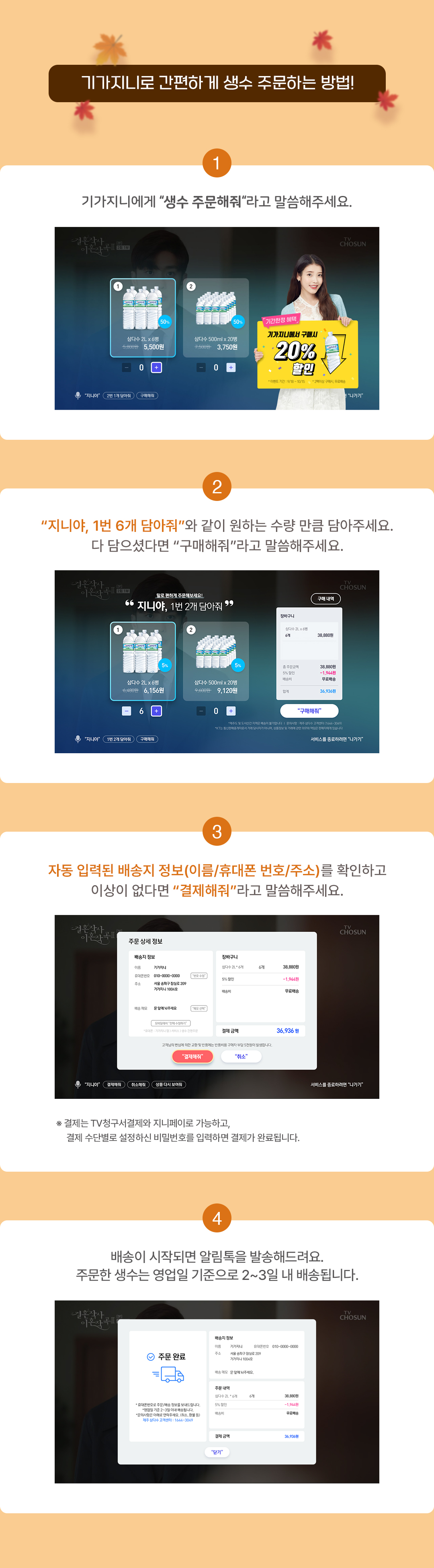 기가지니로 간편하게 생수 주문하는 방법! 1. 기가지니에게 "생수 주문해줘"라고 말씀해주세요. 2. "지니야, 1번 6개 담아줘"와 같이 원하는 수량 만큼 담아주세요. 다 담으셨다면 "구매해줘"라고 말씀해주세요. 3. 자동 입력된 배송지 정보(이름/휴대폰 번호/주소)를 확인하고 이상이 없다면 "결제해줘"라고 말씀해주세요. 4. 배송이 시작되면 알림톡을 발송해드려요. 주문한 생수는 영업일 기준으로 2~3일 내 배송됩니다.